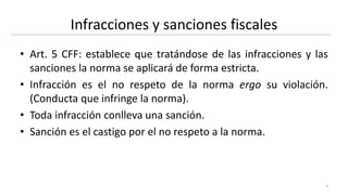 Infracciones y sanciones fiscales
• Art. 5 CFF: establece que tratándose de las infracciones y las
sanciones la norma se aplicará de forma estricta.
• Infracción es el no respeto de la norma ergo su violación.
(Conducta que infringe la norma).
• Toda infracción conlleva una sanción.
• Sanción es el castigo por el no respeto a la norma.
3
 