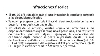 Infracciones fiscales
• El art. 70 CFF establece que es una infracción la conducta contraria
a las disposiciones fiscales.
• También preceptúa que toda infracción será sancionada de manera
pecuniaria, es decir, con una multa.
• No obstante lo anterior, existen conductas infractoras a las
disposiciones fiscales cuya sanción no es pecuniaria, sino restrictiva
de derechos; por citar algunos ejemplos, la cancelación del
certificado digital cuando se omita la presentación de 3 o más
declaraciones periódicas consecutivas o 6 no consecutivas (art. 17-
H X a) CFF); suspensión del registro del CPI por infracción al 32-D
CFF según lo establece el art. 52-V 1er y 3er párrafos.
4
 