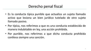 Derecho penal fiscal
• Es la conducta típica punible que actualiza un sujeto llamado
activo que lesiona un bien jurídico tutelado de otro sujeto
llamado pasivo.
• Por típica, nos referimos a que es una conducta establecida de
manera indubitable en ley, una acción prohibida.
• Por punible, nos referimos a que dicha conducta prohibida
conlleva siempre una sanción.
5
 