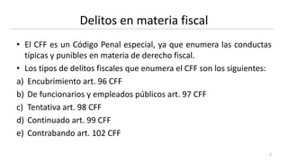 Delitos en materia fiscal
• El CFF es un Código Penal especial, ya que enumera las conductas
típicas y punibles en materia de derecho fiscal.
• Los tipos de delitos fiscales que enumera el CFF son los siguientes:
a) Encubrimiento art. 96 CFF
b) De funcionarios y empleados públicos art. 97 CFF
c) Tentativa art. 98 CFF
d) Continuado art. 99 CFF
e) Contrabando art. 102 CFF
6
 