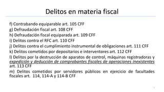 Delitos en materia fiscal
f) Contrabando equiparable art. 105 CFF
g) Defraudación fiscal art. 108 CFF
h) Defraudación fiscal equiparada art. 109 CFF
i) Delitos contra el RFC art. 110 CFF
j) Delitos contra el cumplimiento instrumental de obligaciones art. 111 CFF
k) Delitos cometidos por depositarios e interventores art. 112 CFF
l) Delitos por la destrucción de aparatos de control, máquinas registradoras y
expedición y deducción de comprobantes fiscales de operaciones inexistentes
art. 113 CFF
m) Delitos cometidos por servidores públicos en ejercicio de facultades
fiscales art. 114, 114-A y 114-B CFF
7
 