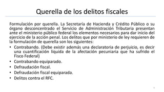 Querella de los delitos fiscales
Formulación por querella. La Secretaría de Hacienda y Crédito Público o su
órgano desconcentrado el Servicio de Administración Tributaria presentan
ante el ministerio público federal los elementos necesarios para dar inicio del
ejercicio de la acción penal. Los delitos que por ministerio de ley requieren de
la formulación de querella son los siguientes:
• Contrabando. (Debe existir además una declaratoria de perjuicio, es decir
una cuantificación líquida de la afectación pecuniaria que ha sufrido el
Fisco Federal)
• Contrabando equiparado.
• Defraudación fiscal.
• Defraudación fiscal equiparada.
• Delitos contra el RFC.
9
 
