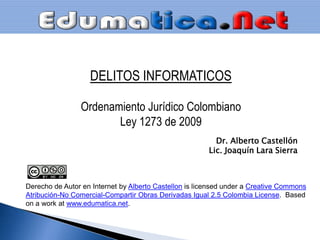 DELITOS INFORMATICOS Ordenamiento Jurídico Colombiano Ley 1273 de 2009 Dr. Alberto Castellón Lic. Joaquín Lara Sierra Derecho de Autor en Internet byAlberto Castellonislicensedunder a CreativeCommons Atribución-No Comercial-Compartir Obras Derivadas Igual 2.5 Colombia License.  Basedon a work at www.edumatica.net.  