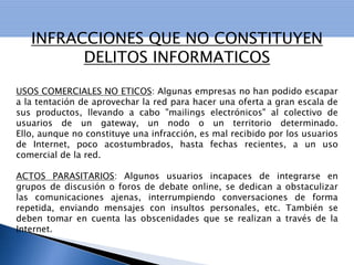 DELITOS INFORMATICOS CONTRA LA PRIVACIDAD: Esta tipificación se refiere a quién, sin estar autorizado, se apodere, utilice o modifique, en perjuicio de tercero, datos reservados de carácter personal o familiar de otro que se hallen registrados en ficheros o soportes informáticos, electrónicos o telemáticos, o cualquier otro tipo de archivo o registro público o privado.INTERCEPTACION DE E – MAIL: En este caso se propone una ampliación de los preceptos que castigan la violación de correspondencia, y la interceptación de telecomunicaciones, de forma que la lectura de un mensaje electrónico ajeno revista la misma gravedad. PORNOGRAFIA INFANTIL: El problema se agrava al aparecer nuevas tecnologías, como la criptografía, que sirve para esconder pornografía y demás material "ofensivo" que se transmita o archive.  