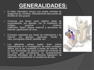 GENERALIDADES:
   El delito informático incluye una amplia variedad de
    categorías de crímenes. Generalmente este puede ser
    dividido en dos grupos:

   Crímenes que tienen como objetivo redes de
    computadoras, por ejemplo, con la instalación de
    códigos,          gusanos       y        archivos
    maliciosos, Spam, ataque masivos a servidores de
    Internet y generación de virus.

   Crímenes realizados por medio de ordenadores y de
    Internet, por ejemplo, espionaje, fraude y
    robo, pornografía infantil, pedofilia, etc.

   Los diferentes países suelen tener policía
    especializada en la investigación de estos complejos
    delitos que al ser cometidos a través de internet, en
    un gran porcentaje de casos excede las fronteras de
    un único país complicando su esclarecimiento
    viéndose dificultado por la diferente legislación de
    cada país o simplemente la inexistencia de ésta.
 