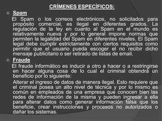 CRÍMENES ESPECÍFICOS:
   Spam
    El Spam o los correos electrónicos, no solicitados para
    propósito comercial, es ilegal en diferentes grados. La
    regulación de la ley en cuanto al Spam en el mundo es
    relativamente nueva y por lo general impone normas que
    permiten la legalidad del Spam en diferentes niveles. El Spam
    legal debe cumplir estrictamente con ciertos requisitos como
    permitir que el usuario pueda escoger el no recibir dicho
    mensaje publicitario o ser retirado de listas de email.
   Fraude
    El fraude informático es inducir a otro a hacer o a restringirse
    en hacer alguna cosa de lo cual el criminal obtendrá un
    beneficio por lo siguiente:
    Alterar el ingreso de datos de manera ilegal. Esto requiere que
    el criminal posea un alto nivel de técnica y por lo mismo es
    común en empleados de una empresa que conocen bien las
    redes de información de la misma y pueden ingresar a ella
    para alterar datos como generar información falsa que los
    beneficie, crear instrucciones y procesos no autorizados o
    dañar los sistemas.
 