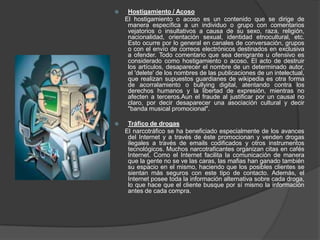     Hostigamiento / Acoso
    El hostigamiento o acoso es un contenido que se dirige de
     manera específica a un individuo o grupo con comentarios
     vejatorios o insultativos a causa de su sexo, raza, religión,
     nacionalidad, orientación sexual, identidad etnocultural, etc.
     Esto ocurre por lo general en canales de conversación, grupos
     o con el envío de correos electrónicos destinados en exclusiva
     a ofender. Todo comentario que sea denigrante u ofensivo es
     considerado como hostigamiento o acoso. El acto de destruir
     los artículos, desaparecer el nombre de un determinado autor,
     el 'delete' de los nombres de las publicaciones de un intelectual,
     que realizan supuestos guardianes de wikipedia es otra forma
     de acorralamiento o bullying digital, atentando contra los
     derechos humanos y la libertad de expresión, mientras no
     afecten a terceros.Aun el fraude al justificar por un causal no
     claro, por decir desaparecer una asociación cultural y decir
     "banda musical promocional".

    Tráfico de drogas
    El narcotráfico se ha beneficiado especialmente de los avances
     del Internet y a través de éste promocionan y venden drogas
     ilegales a través de emails codificados y otros instrumentos
     tecnológicos. Muchos narcotraficantes organizan citas en cafés
     Internet. Como el Internet facilita la comunicación de manera
     que la gente no se ve las caras, las mafias han ganado también
     su espacio en el mismo, haciendo que los posibles clientes se
     sientan más seguros con este tipo de contacto. Además, el
     Internet posee toda la información alternativa sobre cada droga,
     lo que hace que el cliente busque por sí mismo la información
     antes de cada compra.
 
