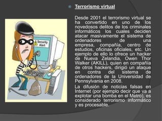    Terrorismo virtual

    Desde 2001 el terrorismo virtual se
    ha convertido en uno de los
    novedosos delitos de los criminales
    informáticos los cuales deciden
    atacar masivamente el sistema de
    ordenadores           de          una
    empresa, compañía, centro de
    estudios, oficinas oficiales, etc. Un
    ejemplo de ello lo ofrece un hacker
    de Nueva Zelandia, Owen Thor
    Walker (AKILL), quien en compañía
    de otros hackers, dirigió un ataque
    en    contra     del   sistema     de
    ordenadores de la Universidad de
    Pennsylvania en 2008.
    La difusión de noticias falsas en
    Internet (por ejemplo decir que va a
    explotar una bomba en el Metro), es
    considerado terrorismo informático
    y es procesable.
 