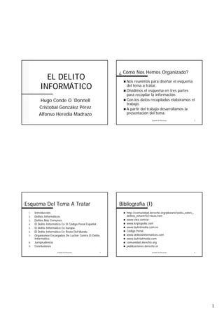 1 
EL DELITO 
INFORMÁTICO 
Hugo Conde O´Donnell 
Cristobal González Pérez 
Alfonso Heredia Madrazo 
¿ Cómo Nos Hemos Organizado? 
„ Nos reunimos para diseñar el esquema 
del tema a tratar. 
„ Dividimos el esquema en tres partes 
para recopilar la información. 
„ Con los datos recopilados elaboramos el 
trabajo. 
„ A partir del trabajo desarrollamos la 
presentación del tema. 
Gestión De Proyectos 2 
Esquema Del Tema A Tratar 
1. Introducción. 
2. Delitos Informáticos. 
3. Delitos Más Comunes. 
4. El Delito Informático En El Código Penal Español. 
5. El Delito Informático En Europa. 
6. El Delito Informático En Resto Del Mundo. 
7. Organismos Encargados De Luchar Contra El Delito 
Gestión De Proyectos 3 
Informático. 
8. Jurisprudencia. 
9. Conclusiones 
Bibliografía (I) 
„ http://comunidad.derecho.org/plozano/webs_sobre_ 
delitos_inform%E1ticos.htm 
„ www.vlex.com/ar 
„ www.kriptopolis.com 
„ www.bufetmedia.com.es 
„ Código Penal 
„ www.delitosinformaticos.com 
„ www.bufetalmeida.com 
„ comunidad.derecho.org 
„ publicaciones.derecho.or 
Gestión De Proyectos 4 
 