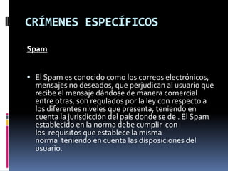 CRÍMENES ESPECÍFICOS

Spam


 El Spam es conocido como los correos electrónicos,
  mensajes no deseados, que perjudican al usuario que
  recibe el mensaje dándose de manera comercial
  entre otras, son regulados por la ley con respecto a
  los diferentes niveles que presenta, teniendo en
  cuenta la jurisdicción del país donde se de . El Spam
  establecido en la norma debe cumplir con
  los requisitos que establece la misma
  norma teniendo en cuenta las disposiciones del
  usuario.
 