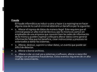 Fraude
   El fraude informático es inducir a otro a hacer o a restringirse en hacer
   alguna cosa de lo cual el criminal obtendrá un beneficio por lo siguiente:
 1. Alterar el ingreso de datos de manera ilegal. Esto requiere que el
   criminal posea un alto nivel de técnica y por lo mismo es común en
   empleados de una empresa que conocen bien las redes de información
   de la misma y pueden ingresar a ella para alterar datos como generar
   información falsa que los beneficie, crear instrucciones y procesos no
   autorizados o dañar los sistemas.
 2. Alterar, destruir, suprimir o robar datos, un evento que puede ser
   difícil de detectar.
 3. Alterar o borrar archivos.
 4. Alterar o dar un mal uso a sistemas o software, alterar o reescribir
   códigos con propósitos fraudulentos. Estos eventos requieren de un alto
   nivel de conocimiento.
 