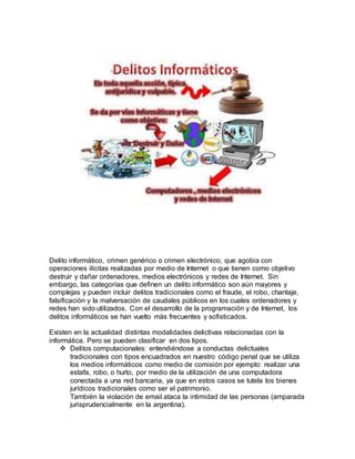 Delito informático, crimen genérico o crimen electrónico, que agobia con
operaciones ilícitas realizadas por medio de Internet o que tienen como objetivo
destruir y dañar ordenadores, medios electrónicos y redes de Internet. Sin
embargo, las categorías que definen un delito informático son aún mayores y
complejas y pueden incluir delitos tradicionales como el fraude, el robo, chantaje,
falsificación y la malversación de caudales públicos en los cuales ordenadores y
redes han sido utilizados. Con el desarrollo de la programación y de Internet, los
delitos informáticos se han vuelto más frecuentes y sofisticados.
Existen en la actualidad distintas modalidades delictivas relacionadas con la
informática. Pero se pueden clasificar en dos tipos.
 Delitos computacionales: entendiéndose a conductas delictuales
tradicionales con tipos encuadrados en nuestro código penal que se utiliza
los medios informáticos como medio de comisión por ejemplo: realizar una
estafa, robo, o hurto, por medio de la utilización de una computadora
conectada a una red bancaria, ya que en estos casos se tutela los bienes
jurídicos tradicionales como ser el patrimonio.
También la violación de email ataca la intimidad de las personas (amparada
jurisprudencialmente en la argentina).
 