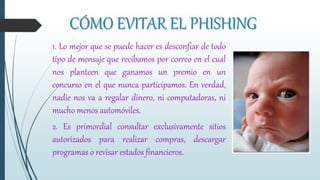 CÓMO EVITAR EL PHISHING
1. Lo mejor que se puede hacer es desconfiar de todo
tipo de mensaje que recibamos por correo en el cual
nos planteen que ganamos un premio en un
concurso en el que nunca participamos. En verdad,
nadie nos va a regalar dinero, ni computadoras, ni
mucho menos automóviles.
2. Es primordial consultar exclusivamente sitios
autorizados para realizar compras, descargar
programas o revisar estados financieros.
 