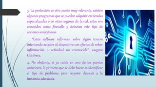 3. La protección es otro punto muy relevante, existen
algunos programas que se pueden adquirir en tiendas
especializadas o en sitios seguros de la red, estos son
conocidos como firewalls y detectan este tipo de
acciones sospechosas.
“Estos software informan sobre algún tercero
intentando acceder al dispositivo con efectos de robar
información o actividad no reconocida”, aseguró
Gutiérrez.
4. No obstante, si ya caíste en uno de los puntos
anteriores, lo primero que se debe hacer es identificar
el tipo de problema para recurrir después a la
instancia adecuada.
 