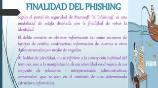 Según el portal de seguridad de Microsoft "el "phishing" es una
modalidad de estafa diseñada con la finalidad de robar la
identidad.
El delito consiste en obtener información tal como números de
tarjetas de crédito, contraseñas, información de cuentas u otros
datos personales por medio de engaños.
Al hablar de identidad, no se refiriere a la concepción habitual del
término, sino a la manifestación de esa identidad en el marco de un
conjunto de relaciones - interpersonales, administrativas,
comerciales- que se dan en el contexto de una determinada
estructura informática.
FINALIDAD DEL PHISHING
 