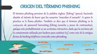 ORIGEN DEL TÉRMINO PHISHING
El término phishing proviene de la palabra inglesa "fishing" (pesca), haciendo
alusión al intento de hacer que los usuarios "muerdan el anzuelo". A quien lo
practica se le llama phisher. También se dice que el término phishing es la
contracción de password harvesting fishing (cosecha y pesca de contraseñas),
aunque esto probablemente es un acrónimo retroactivo, dado que la escritura ph
es comúnmente utilizada por hackers para sustituir la f, como raíz de la antigua
forma de hacking telefónico conocida como phreaking.
 