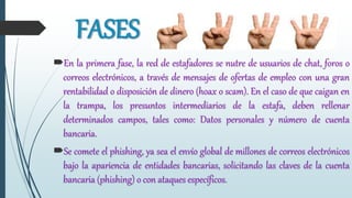 FASES
En la primera fase, la red de estafadores se nutre de usuarios de chat, foros o
correos electrónicos, a través de mensajes de ofertas de empleo con una gran
rentabilidad o disposición de dinero (hoax o scam). En el caso de que caigan en
la trampa, los presuntos intermediarios de la estafa, deben rellenar
determinados campos, tales como: Datos personales y número de cuenta
bancaria.
Se comete el phishing, ya sea el envío global de millones de correos electrónicos
bajo la apariencia de entidades bancarias, solicitando las claves de la cuenta
bancaria (phishing) o con ataques específicos.
 
