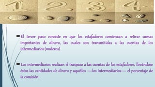 El tercer paso consiste en que los estafadores comienzan a retirar sumas
importantes de dinero, las cuales son transmitidas a las cuentas de los
intermediarios (muleros).
Los intermediarios realizan el traspaso a las cuentas de los estafadores, llevándose
éstos las cantidades de dinero y aquéllos —los intermediarios— el porcentaje de
la comisión.
 