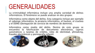 GENERALIDADES
La criminalidad informática incluye una amplia variedad de delitos
informáticos. El fenómeno se puede analizar en dos grupos:
Informática como objeto del delito. Esta categoría incluye por ejemplo
el sabotaje informático, la piratería informática, el hackeo, el crackeo
y el DDNS (Denegación de servicio de nombres de dominio).
Informática como medio del delito. Dentro de este grupo se
encuentra la falsificación de documento electrónico, cajeros
automáticos y tarjetas de crédito, robo de identidad, phreaking,
fraudes electrónicos y pornografía infantil.
 