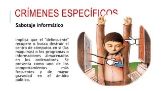CRÍMENES ESPECÍFICOS
Sabotaje informático
Implica que el "delincuente"
recupere o busca destruir el
centro de cómputos en sí (las
máquinas) o los programas o
informaciones almacenados
en los ordenadores. Se
presenta como uno de los
comportamientos más
frecuentes y de mayor
gravedad en el ámbito
político.
 