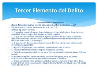  Fundamento de la Antijuricidad
 ¿Cómo determinar cuando un acto típico es antijurídico y cuando no lo es?
 El fundamento lo vamos a encontrar en el Art. 65 C. P.
 Artículo 65.- No es punible:
 1.- El que obra en cumplimiento de un deber o en el ejercicio legítimo de un derecho,
autoridad, oficio o cargo, sin traspasar los limites legales.
 2.- El que obra en virtud de obediencia legitima y debida. En este caso, si el hecho
ejecutado constituye delito o falta, la pena correspondiente se le impondrá al que
resultare haber dado la orden ilegal.
 3.- El que obra en defensa de propia persona o derecho, siempre que concurran las
circunstancias siguientes:
 1.- Agresión ilegitima por parte del que resulta ofendido por el hecho.
 2.- Necesidad del medio empleado para impedirla o repelerla.
 3.- Falta de provocación suficiente de parte del que pretenda haber obrado en defensa
propia.
 Se equipara a legitima defensa el hecho con el cual el agente, en el estado de
incertidumbre, temor o terror traspasa los límites de la defensa.
 4.- El que obra constreñido por la necesidad de salvar su persona, o la de otro, de un
peligro grave e inminente, al cual no haya dado voluntariamente causa, y que no pueda
evitar de otro modo.
Tercer Elemento del Delito
 