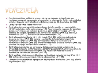 VenezuelaConcibe como bien jurídico la protección de los sistemas informáticos que contienen, procesan, resguardan y transmiten la información. Están contemplados en la Ley Especial contra los Delitos Informáticos, de 30 de octubre de 2001.La ley tipifica cinco clases de delitos:Contra los sistemas que utilizan tecnologías de información: acceso indebido (Art.6); sabotaje o daño a sistemas (Art.7); favorecimiento culposos del sabotaje o daño. (Art. 8); acceso indebido o sabotaje a sistemas protegidos (Art. 9); posesión de equipos o prestación de servicios de sabotaje (Art. 10); espionaje informático (Art. 11); falsificación de documentos (Art. 12).Contra la propiedad: hurto (Art. 13); fraude (Art. 14); obtención indebida de bienes o servicios (Art. 15); manejo fraudulento de tarjetas inteligentes o instrumentos análogos (Art. 16); apropiación de tarjetas inteligentes o instrumentos análogos (Art. 17); provisión indebida de bienes o servicios (Art. 18); posesión de equipo para falsificaciones (Art. 19);Contra la privacidad de las personas y de las comunicaciones: violación de la privacidad de la data o información de carácter personal (Art. 20); violación de la privacidad de las comunicaciones (Art. 21); revelación indebida de data o información de carácter personal (Art. 22);Contra niños y adolescentes: difusión o exhibición de material pornográfico (Art. 23); exhibición pornográfica de niños o adolescentes (Art. 24);Contra el orden económico: apropiación de propiedad intelectual (Art. 25); oferta engañosa (Art. 26).