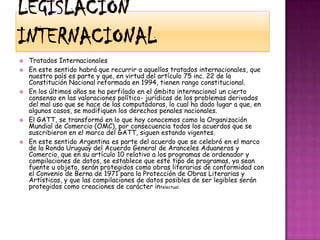 Legislación internacionalTratados InternacionalesEn este sentido habrá que recurrir a aquellos tratados internacionales, que nuestro país es parte y que, en virtud del artículo 75 inc. 22 de la Constitución Nacional reformada en 1994, tienen rango constitucional.En los últimos años se ha perfilado en el ámbito internacional un cierto consenso en las valoraciones político- jurídicas de los problemas derivados del mal uso que se hace de las computadoras, lo cual ha dado lugar a que, en algunos casos, se modifiquen los derechos penales nacionales.El GATT, se transformó en lo que hoy conocemos como la Organización Mundial de Comercio (OMC), por consecuencia todos los acuerdos que se suscribieron en el marco del GATT, siguen estando vigentes.En este sentido Argentina es parte del acuerdo que se celebró en el marco de la Ronda Uruguay del Acuerdo General de Aranceles Aduaneros y Comercio, que en su artículo 10 relativo a los programas de ordenador y compilaciones de datos, se establece que este tipo de programas, ya sean fuente u objeto, serán protegidos como obras literarias de conformidad con el Convenio de Berna de 1971 para la Protección de Obras Literarias y Artísticas, y que las compilaciones de datos posibles de ser legibles serán protegidos como creaciones de carácter intelectual.