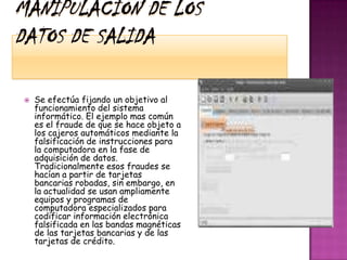 Manipulación de los datos de salidaSe efectúa fijando un objetivo al funcionamiento del sistema informático. El ejemplo mas común es el fraude de que se hace objeto a los cajeros automáticos mediante la falsificación de instrucciones para la computadora en la fase de adquisición de datos. Tradicionalmente esos fraudes se hacían a partir de tarjetas bancarias robadas, sin embargo, en la actualidad se usan ampliamente equipos y programas de computadora especializados para codificar información electrónica falsificada en las bandas magnéticas de las tarjetas bancarias y de las tarjetas de crédito. 