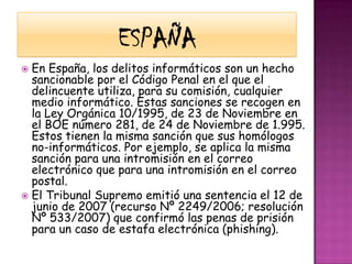 EspañaEn España, los delitos informáticos son un hecho sancionable por el Código Penal en el que el delincuente utiliza, para su comisión, cualquier medio informático. Estas sanciones se recogen en la Ley Orgánica 10/1995, de 23 de Noviembre en el BOE número 281, de 24 de Noviembre de 1.995. Estos tienen la misma sanción que sus homólogos no-informáticos. Por ejemplo, se aplica la misma sanción para una intromisión en el correo electrónico que para una intromisión en el correo postal.El Tribunal Supremo emitió una sentencia el 12 de junio de 2007 (recurso Nº 2249/2006; resolución Nº 533/2007) que confirmó las penas de prisión para un caso de estafa electrónica (phishing).