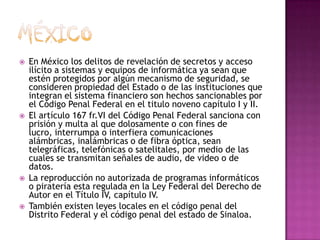 MéxicoEn México los delitos de revelación de secretos y acceso ilícito a sistemas y equipos de informática ya sean que estén protegidos por algún mecanismo de seguridad, se consideren propiedad del Estado o de las instituciones que integran el sistema financiero son hechos sancionables por el Código Penal Federal en el titulo noveno capítulo I y II.El artículo 167 fr.VI del Código Penal Federal sanciona con prisión y multa al que dolosamente o con fines de lucro, interrumpa o interfiera comunicaciones alámbricas, inalámbricas o de fibra óptica, sean telegráficas, telefónicas o satelitales, por medio de las cuales se transmitan señales de audio, de video o de datos.La reproducción no autorizada de programas informáticos o piratería esta regulada en la Ley Federal del Derecho de Autor en el Título IV, capítulo IV.También existen leyes locales en el código penal del Distrito Federal y el código penal del estado de Sinaloa.