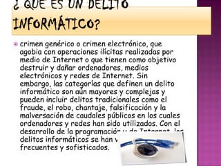 ¿ Que es un delito informático?crimen genérico o crimen electrónico, que agobia con operaciones ilícitas realizadas por medio de Internet o que tienen como objetivo destruir y dañar ordenadores, medios electrónicos y redes de Internet. Sin embargo, las categorías que definen un delito informático son aún mayores y complejas y pueden incluir delitos tradicionales como el fraude, el robo, chantaje, falsificación y la malversación de caudales públicos en los cuales ordenadores y redes han sido utilizados. Con el desarrollo de la programación y de Internet, los delitos informáticos se han vuelto más frecuentes y sofisticados.
