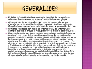 GeNeRaLiDeSEl delito informático incluye una amplia variedad de categorías de crímenes. Generalmente este puede ser dividido en dos grupos:Crímenes que tienen como objetivo redes de computadoras, por ejemplo, con la instalación de códigos, gusanos y archivos maliciosos (Spam), ataque masivos a servidores de Internet y generación de virus. Crímenes realizados por medio de ordenadores y de Internet, por ejemplo, espionaje, fraude y robo, pornografía infantil, pedofilia, etc. Un ejemplo común es cuando una persona comienza a robar información de websites o causa daños a redes o servidores. Estas actividades pueden ser absolutamente virtuales, porque la información se encuentra en forma digital y el daño aunque real no tiene consecuencias físicas distintas a los daños causados sobre los ordenadores o servidores. En algunos sistemas judiciales la propiedad intangible no puede ser robada y el daño debe ser visible. Un ordenador puede ser fuente de evidencia y, aunque el ordenador no haya sido directamente utilizado para cometer el crimen, es un excelente artefacto que guarda los registros, especialmente en su posibilidad de codificar los datos. Esto ha hecho que los datos codificados de un ordenador o servidor tengan el valor absoluto de evidencia ante cualquier corte del mundo.