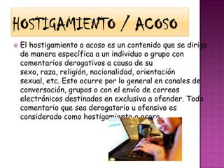Hostigamiento / AcosoEl hostigamiento o acoso es un contenido que se dirige de manera específica a un individuo o grupo con comentarios derogativos a causa de su sexo, raza, religión, nacionalidad, orientación sexual, etc. Esto ocurre por lo general en canales de conversación, grupos o con el envío de correos electrónicos destinados en exclusiva a ofender. Todo comentario que sea derogatorio u ofensivo es considerado como hostigamiento o acoso.