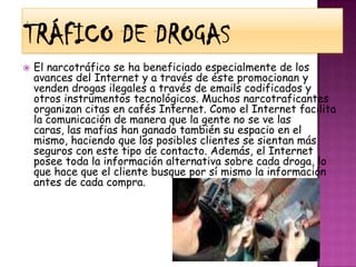 Tráfico de drogasEl narcotráfico se ha beneficiado especialmente de los avances del Internet y a través de éste promocionan y venden drogas ilegales a través de emails codificados y otros instrumentos tecnológicos. Muchos narcotraficantes organizan citas en cafés Internet. Como el Internet facilita la comunicación de manera que la gente no se ve las caras, las mafias han ganado también su espacio en el mismo, haciendo que los posibles clientes se sientan más seguros con este tipo de contacto. Además, el Internet posee toda la información alternativa sobre cada droga, lo que hace que el cliente busque por sí mismo la información antes de cada compra.
