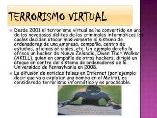 Terrorismo virtualDesde 2001 el terrorismo virtual se ha convertido en uno de los novedosos delitos de los criminales informáticos los cuales deciden atacar masivamente el sistema de ordenadores de una empresa, compañía, centro de estudios, oficinas oficiales, etc. Un ejemplo de ello lo ofrece un hacker de Nueva Zelandia, Owen Thor Walker (AKILL), quien en compañía de otros hackers, dirigió un ataque en contra del sistema de ordenadores de la Universidad de Pennsylvania en 2008.La difusión de noticias falsas en Internet (por ejemplo decir que va a explotar una bomba en el Metro), es considerado terrorismo informático y es procesable.