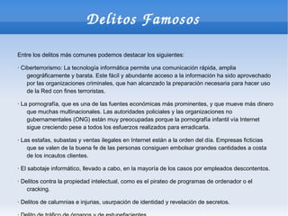 Delitos Famosos

Entre los delitos más comunes podemos destacar los siguientes:

· Ciberterrorismo: La tecnología informática permite una comunicación rápida, amplia
    geográficamente y barata. Este fácil y abundante acceso a la información ha sido aprovechado
    por las organizaciones criminales, que han alcanzado la preparación necesaria para hacer uso
    de la Red con fines terroristas.

· La pornografía, que es una de las fuentes económicas más prominentes, y que mueve más dinero
    que muchas multinacionales. Las autoridades policiales y las organizaciones no
    gubernamentales (ONG) están muy preocupadas porque la pornografía infantil vía Internet
    sigue creciendo pese a todos los esfuerzos realizados para erradicarla.

· Las estafas, subastas y ventas ilegales en Internet están a la orden del día. Empresas ficticias
    que se valen de la buena fe de las personas consiguen embolsar grandes cantidades a costa
    de los incautos clientes.

· El sabotaje informático, llevado a cabo, en la mayoría de los casos por empleados descontentos.

· Delitos contra la propiedad intelectual, como es el pirateo de programas de ordenador o el
    cracking.

· Delitos de calumnias e injurias, usurpación de identidad y revelación de secretos.
 