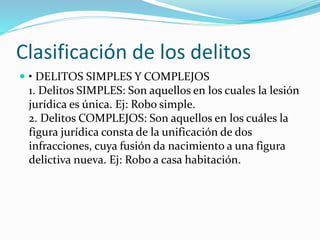 Clasificación de los delitos
 • DELITOS SIMPLES Y COMPLEJOS
1. Delitos SIMPLES: Son aquellos en los cuales la lesión
jurídica es única. Ej: Robo simple.
2. Delitos COMPLEJOS: Son aquellos en los cuáles la
figura jurídica consta de la unificación de dos
infracciones, cuya fusión da nacimiento a una figura
delictiva nueva. Ej: Robo a casa habitación.
 