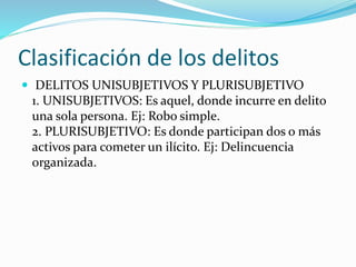 Clasificación de los delitos
 DELITOS UNISUBJETIVOS Y PLURISUBJETIVO
1. UNISUBJETIVOS: Es aquel, donde incurre en delito
una sola persona. Ej: Robo simple.
2. PLURISUBJETIVO: Es donde participan dos o más
activos para cometer un ilícito. Ej: Delincuencia
organizada.
 