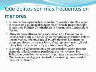 Que delitos son mas frecuentes en
menores
 delitos contra la propiedad, como hurtos o robos simples, según
consta en un estudio realizado por la oficina de Investigación y
Estadísticas Político-Criminales de la Procuración General de la
Nación.
 Otro estudio realizado por la asociación civil Unidos por la
Justicia reveló que el 40,43% de los menores que cometen delitos
tienen 17 años, mientras que el 25,43% tiene 16. Los menores
comprendidos entre los 14 y los 15 años, representan el 25% del
total y los chicos de entre 8 y 13 años suman el 9,14%.
 El estudio de la Procuración, a su vez, concluyó que el tres por
ciento de todas las causas penales que se instruyen en los
Tribunales porteños tienen como imputados a menores de edad.
Mientras que en el 53 por ciento de los casos figuran acusados
mayores de 18 años.
 