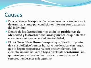 Causas
 Para la ciencia, la explicación de una conducta violenta está
determinada tanto por condiciones internas como externas
del individuo.
 Dentro de los factores internos están los problemas de
identidad y lostrastornos físicos y mentales que afectan
el sistema nervioso generando irritabilidad,
 El psicólogo César Romero expuso que, "desde un punto
de vista biológico", un ser humano puede nacer con rasgos
que lo hagan propenso a realizar actos violentos. Por
ejemplo, un individuo con bajos niveles de serotonina, un
químico que ayuda a las neuronas a comunicarse en el
cerebro, tiende a ser más agresivo.
 