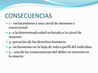 CONSECUENCIAS
 1 – reclutamiento a una cárcel de menores o
correccional
 2- a la determinada edad reclutado a la cárcel de
mayores
 3- privación de los derechos humanos
 4- tachamiento en la hoja de vida o perfil del individuo
 5 – una de las consecuencias del delito en menores es
la muerte
 