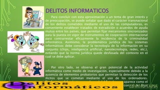 DELITOS INFORMATICOS
Para concluir con esta aproximación a un tema de gran interés y
de preocupación, se puede señalar que dado el carácter transnacional
de los delitos cometidos mediante el uso de las computadoras, es
conveniente establecer tratados de extradición o acuerdos de ayuda
mutua entre los países, que permitan fijar mecanismos sincronizados
para la puesta en vigor de instrumentos de cooperación internacional
para contrarrestar eficazmente la incidencia de la criminalidad
informática. Asimismo, la problemática jurídica de los sistemas
informáticos debe considerar la tecnología de la información en su
conjunto (chips, inteligencia artificial, nanotecnología, redes, etc.),
evitando que la norma jurídica quede desfasada del contexto en el
cual se debe aplicar.
Por otro lado, se observa el gran potencial de la actividad
informática como medio de investigación, especialmente debido a la
ausencia de elementos probatorios que permitan la detección de los
ilícitos que se cometan mediante el uso de los ordenadores.
Finalmente, debe destacarse el papel del Estado, que aparece como el
principal e indelegable regulador de la actividad de control del flujo
informativo a través de las redes informáticas.
 