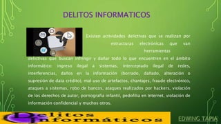 DELITOS INFORMATICOS
Existen actividades delictivas que se realizan por
medio de estructuras electrónicas que van
ligadas a un sin número de herramientas
delictivas que buscan infringir y dañar todo lo que encuentren en el ámbito
informático: ingreso ilegal a sistemas, interceptado ilegal de redes,
interferencias, daños en la información (borrado, dañado, alteración o
supresión de data crédito), mal uso de artefactos, chantajes, fraude electrónico,
ataques a sistemas, robo de bancos, ataques realizados por hackers, violación
de los derechos de autor, pornografía infantil, pedofilia en Internet, violación de
información confidencial y muchos otros.
 