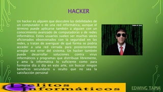 HACKER
Un hacker es alguien que descubre las debilidades de
un computador o de una red informática, aunque el
término puede aplicarse también a alguien con un
conocimiento avanzado de computadoras y de redes
informática. Estos usuarios suelen ser muchas veces
aficionados obsesionados con la seguridad en las
redes, y tratan de averiguar de qué forma se podría
acceder a una red cerrada para posteriormente
arreglar ese error del sistema. Un hacker también
puede desarrollar soluciones contra virus
informáticos y programas que distribuye libremente,
y ama la informática lo suficiente como para
formarse día a día en este arte, sin buscar ningún
beneficio secundario u oculto que no sea la
satisfacción personal
 
