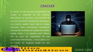 CRACKER
El cracker es una persona especializada en
romper la seguridad de los sistemas
informáticos. En ocasiones, saca provecho de
sus actos buscando recompensas monetarias.
Los crackers pueden hacer todo su trabajo
buscando tanto recompensas económicas
(sustracción de dinero de tarjetas de crédito,
estafas online...) un ejemplo sería infestar
con un virus los ordenadores de una
universidad determinada, y nunca pelees con
un cracker en venganza puede ser una
pesadilla.
 