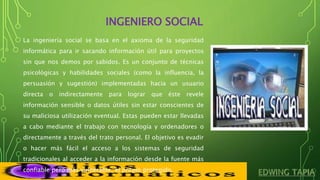 INGENIERO SOCIAL
La ingeniería social se basa en el axioma de la seguridad
informática para ir sacando información útil para proyectos
sin que nos demos por sabidos. Es un conjunto de técnicas
psicológicas y habilidades sociales (como la influencia, la
persuasión y sugestión) implementadas hacia un usuario
directa o indirectamente para lograr que éste revele
información sensible o datos útiles sin estar conscientes de
su maliciosa utilización eventual. Estas pueden estar llevadas
a cabo mediante el trabajo con tecnología y ordenadores o
directamente a través del trato personal. El objetivo es evadir
o hacer más fácil el acceso a los sistemas de seguridad
tradicionales al acceder a la información desde la fuente más
confiable pero más vulnerable, el propio protegido.
 