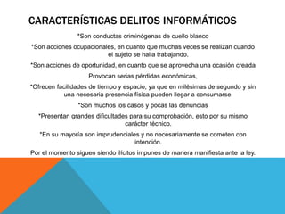 CARACTERÍSTICAS DELITOS INFORMÁTICOS
*Son conductas criminógenas de cuello blanco
*Son acciones ocupacionales, en cuanto que muchas veces se realizan cuando
el sujeto se halla trabajando.
*Son acciones de oportunidad, en cuanto que se aprovecha una ocasión creada
Provocan serias pérdidas económicas,
*Ofrecen facilidades de tiempo y espacio, ya que en milésimas de segundo y sin
una necesaria presencia física pueden llegar a consumarse.
*Son muchos los casos y pocas las denuncias
*Presentan grandes dificultades para su comprobación, esto por su mismo
carácter técnico.
*En su mayoría son imprudenciales y no necesariamente se cometen con
intención.
Por el momento siguen siendo ilícitos impunes de manera manifiesta ante la ley.
 