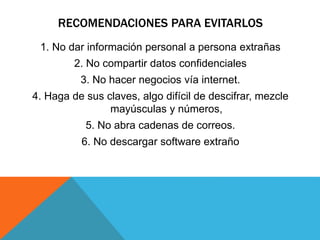 RECOMENDACIONES PARA EVITARLOS
1. No dar información personal a persona extrañas
2. No compartir datos confidenciales
3. No hacer negocios vía internet.
4. Haga de sus claves, algo difícil de descifrar, mezcle
mayúsculas y números,
5. No abra cadenas de correos.
6. No descargar software extraño
 