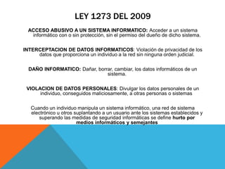 LEY 1273 DEL 2009
ACCESO ABUSIVO A UN SISTEMA INFORMATICO: Acceder a un sistema
informático con o sin protección, sin el permiso del dueño de dicho sistema.
INTERCEPTACION DE DATOS INFORMATICOS: Violación de privacidad de los
datos que proporciona un individuo a la red sin ninguna orden judicial.
DAÑO INFORMATICO: Dañar, borrar, cambiar, los datos informáticos de un
sistema.
VIOLACION DE DATOS PERSONALES: Divulgar los datos personales de un
individuo, conseguidos maliciosamente, a otras personas o sistemas
Cuando un individuo manipula un sistema informático, una red de sistema
electrónico u otros suplantando a un usuario ante los sistemas establecidos y
superando las medidas de seguridad informáticas se define hurto por
medios informáticos y semejantes
 