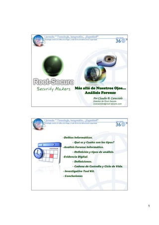 Más allá de Nuestros Ojos…
               Análisis Forense
                            Por Claudio B. Caracciolo
                            Director de Root-Secure
                            ccaracciolo@root-secure.com




-! elitos Informáticos. !
 D
        -!Qué es y Cuales son los tipos?!
-! nálisis Forense Informático. !
 A
        -!Definición y tipos de análisis.!
-! videncia Digital. !
 E
        -!Definiciones. !
        -!Cadena de Custodia y Ciclo de Vida.!
- Investigative Tool Kit.!
- Conclusiones!




                                                          1
 